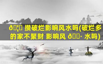 🦅 攒破烂影响风水吗(破烂多的家不聚财 影响风 🌷 水吗)
